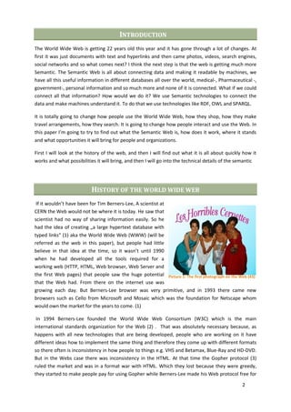 INTRODUCTION
The World Wide Web is getting 22 years old this year and it has gone through a lot of changes. At
first it was just documents with text and hyperlinks and then came photos, videos, search engines,
social networks and so what comes next? I think the next step is that the web is getting much more
Semantic. The Semantic Web is all about connecting data and making it readable by machines, we
have all this useful information in different databases all over the world, medical-, Pharmaceutical -,
government-, personal information and so much more and none of it is connected. What if we could
connect all that information? How would we do it? We use Semantic technologies to connect the
data and make machines understand it. To do that we use technologies like RDF, OWL and SPARQL.

It is totally going to change how people use the World Wide Web, how they shop, how they make
travel arrangements, how they search. It is going to change how people interact and use the Web. In
this paper I’m going to try to find out what the Semantic Web is, how does it work, where it stands
and what opportunities it will bring for people and organizations.

First I will look at the history of the web, and then I will find out what it is all about quickly how it
works and what possibilities it will bring, and then I will go into the technical details of the semantic




                          HISTORY OF THE WORLD WIDE WEB
 If it wouldn’t have been for Tim Berners-Lee, A scientist at
CERN the Web would not be where it is today. He saw that
scientist had no way of sharing information easily. So he
had the idea of creating „a large hypertext database with
typed links“ (1) aka the World Wide Web (WWW) (will be
referred as the web in this paper), but people had little
believe in that idea at the time, so it wasn’t until 1990
when he had developed all the tools required for a
working web (HTTP, HTML, Web browser, Web Server and
the first Web pages) that people saw the huge potential Picture 1: The first photograph on the Web (43)
that the Web had. From there on the internet use was
growing each day. But Berners-Lee browser was very primitive, and in 1993 there came new
browsers such as Cello from Microsoft and Mosaic which was the foundation for Netscape whom
would own the market for the years to come. (1)

 In 1994 Berners-Lee founded the World Wide Web Consortium (W3C) which is the main
international standards organization for the Web (2) . That was absolutely necessary because, as
happens with all new technologies that are being developed, people who are working on it have
different ideas how to implement the same thing and therefore they come up with different formats
so there often is inconsistency in how people to things e.g. VHS and Betamax, Blue-Ray and HD-DVD.
But in the Webs case there was inconsistency in the HTML. At that time the Gopher protocol (3)
ruled the market and was in a format war with HTML. Which they lost because they were greedy,
they started to make people pay for using Gopher while Berners-Lee made his Web protocol free for

                                                                                                  2
 