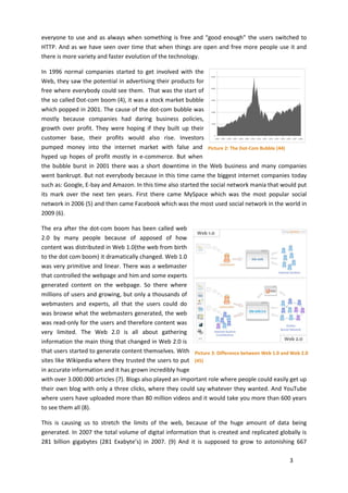 everyone to use and as always when something is free and “good enough” the users switched to
HTTP. And as we have seen over time that when things are open and free more people use it and
there is more variety and faster evolution of the technology.

In 1996 normal companies started to get involved with the
Web, they saw the potential in advertising their products for
free where everybody could see them. That was the start of
the so called Dot-com boom (4), it was a stock market bubble
which popped in 2001. The cause of the dot-com bubble was
mostly because companies had daring business policies,
growth over profit. They were hoping if they built up their
customer base, their profits would also rise. Investors
pumped money into the internet market with false and Picture 2: The Dot-Com Bubble (44)
hyped up hopes of profit mostly in e-commerce. But when
the bubble burst in 2001 there was a short downtime in the Web business and many companies
went bankrupt. But not everybody because in this time came the biggest internet companies today
such as: Google, E-bay and Amazon. In this time also started the social network mania that would put
its mark over the next ten years. First there came MySpace which was the most popular social
network in 2006 (5) and then came Facebook which was the most used social network in the world in
2009 (6).

The era after the dot-com boom has been called web
2.0 by many people because of apposed of how
content was distributed in Web 1.0(the web from birth
to the dot com boom) it dramatically changed. Web 1.0
was very primitive and linear. There was a webmaster
that controlled the webpage and him and some experts
generated content on the webpage. So there where
millions of users and growing, but only a thousands of
webmasters and experts, all that the users could do
was browse what the webmasters generated, the web
was read-only for the users and therefore content was
very limited. The Web 2.0 is all about gathering
information the main thing that changed in Web 2.0 is
that users started to generate content themselves. With Picture 3: Difference between Web 1.0 and Web 2.0
sites like Wikipedia where they trusted the users to put (45)
in accurate information and it has grown incredibly huge
with over 3.000.000 articles (7). Blogs also played an important role where people could easily get up
their own blog with only a three clicks, where they could say whatever they wanted. And YouTube
where users have uploaded more than 80 million videos and it would take you more than 600 years
to see them all (8).

This is causing us to stretch the limits of the web, because of the huge amount of data being
generated. In 2007 the total volume of digital information that is created and replicated globally is
281 billion gigabytes (281 Exabyte’s) in 2007. (9) And it is supposed to grow to astonishing 667

                                                                                                 3
 