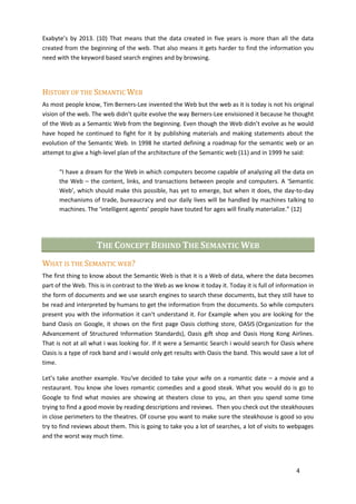 Exabyte’s by 2013. (10) That means that the data created in five years is more than all the data
created from the beginning of the web. That also means it gets harder to find the information you
need with the keyword based search engines and by browsing.




HISTORY OF THE SEMANTIC WEB
As most people know, Tim Berners-Lee invented the Web but the web as it is today is not his original
vision of the web. The web didn’t quite evolve the way Berners-Lee envisioned it because he thought
of the Web as a Semantic Web from the beginning. Even though the Web didn’t evolve as he would
have hoped he continued to fight for it by publishing materials and making statements about the
evolution of the Semantic Web. In 1998 he started defining a roadmap for the semantic web or an
attempt to give a high-level plan of the architecture of the Semantic web (11) and in 1999 he said:

      “I have a dream for the Web in which computers become capable of analyzing all the data on
      the Web – the content, links, and transactions between people and computers. A ‘Semantic
      Web’, which should make this possible, has yet to emerge, but when it does, the day-to-day
      mechanisms of trade, bureaucracy and our daily lives will be handled by machines talking to
      machines. The ‘intelligent agents’ people have touted for ages will finally materialize.” (12)




                     THE CONCEPT BEHIND THE SEMANTIC WEB
WHAT IS THE SEMANTIC WEB?
The first thing to know about the Semantic Web is that it is a Web of data, where the data becomes
part of the Web. This is in contrast to the Web as we know it today it. Today it is full of information in
the form of documents and we use search engines to search these documents, but they still have to
be read and interpreted by humans to get the information from the documents. So while computers
present you with the information it can‘t understand it. For Example when you are looking for the
band Oasis on Google, it shows on the first page Oasis clothing store, OASIS (Organization for the
Advancement of Structured Information Standards), Oasis gift shop and Oasis Hong Kong Airlines.
That is not at all what i was looking for. If it were a Semantic Search i would search for Oasis where
Oasis is a type of rock band and i would only get results with Oasis the band. This would save a lot of
time.

Let’s take another example. You‘ve decided to take your wife on a romantic date – a movie and a
restaurant. You know she loves romantic comedies and a good steak. What you would do is go to
Google to find what movies are showing at theaters close to you, an then you spend some time
trying to find a good movie by reading descriptions and reviews. Then you check out the steakhouses
in close perimeters to the theatres. Of course you want to make sure the steakhouse is good so you
try to find reviews about them. This is going to take you a lot of searches, a lot of visits to webpages
and the worst way much time.




                                                                                                   4
 