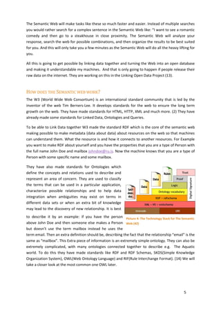 The Semantic Web will make tasks like these so much faster and easier. Instead of multiple searches
you would rather search for a complex sentence in the Semantic Web like: “I want to see a romantic
comedy and then go to a steakhouse in close proximity. The Semantic Web will analyze your
response, search the web for possible combinations, and then organize the results to be best suited
for you. And this will only take you a few minutes as the Semantic Web will do all the heavy lifting for
you.

All this is going to get possible by linking data together and turning the Web into an open database
and making it understandable my machines. And that is only going to happen if people release their
raw data on the internet. They are working on this in the Linking Open Data Project (13).



HOW DOES THE SEMANTIC WEB WORK?
The W3 (World Wide Web Consortium) is an international standard community that is led by the
inventor of the web Tim Berners-Lee. It develops standards for the web to ensure the long term
growth on the web. They have made standards for HTML, HTTP, XML and much more. (2) They have
already made some standards for Linked Data, Ontologies and Queries.

To be able to Link Data together W3 made the standard RDF which is the core of the semantic web
making possible to make metadata (data about data) about resources on the web so that machines
can understand them. What the resource is and how it connects to another resources. For Example
you want to make RDF about yourself and you have the properties that you are a type of Person with
the full name John Doe and mailbox johndoe@ru.is. Now the machine knows that you are a type of
Person with some specific name and some mailbox.

They have also made standards for Ontologies which
define the concepts and relations used to describe and
represent an area of concern. They are used to classify
the terms that can be used in a particular application,
characterize possible relationships and to help data
integration when ambiguities may exist on terms in
different data sets or when an extra bit of knowledge
may lead to the discovery of new relationship. It is best
to describe it by an example: if you have the person Picture 4: The Technology Stack for The Semantic
above John Doe and then someone else makes a Person Web (42)
but doesn’t use the term mailbox instead he uses the
term email. Then an extra definition should be, describing the fact that the relationship “email” is the
same as “mailbox”. This Extra piece of information is an extremely simple ontology. They can also be
extremely complicated, with many ontologies connected together to describe e.g. The Aquatic
world. To do this they have made standards like RDF and RDF Schemas, SKOS(Simple Knowledge
Organization System), OWL(Web Ontology Language) and RIF(Rule Interchange Format). (14) We will
take a closer look at the most common one OWL later.




                                                                                                 5
 
