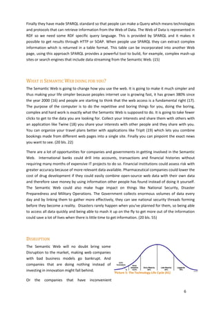 Finally they have made SPARQL standard so that people can make a Query which means technologies
and protocols that can retrieve information from the Web of Data. The Web of Data is represented in
RDF so we need some RDF specific query language. This is provided by SPARQL and it makes it
possible to get results through HTTP or SOAP. When people use SPARQL they can extract complex
information which is returned in a table format. This table can be incorporated into another Web
page, using this approach SPARQL provides a powerful tool to build, for example, complex mash-up
sites or search engines that include data streaming from the Semantic Web. (15)




WHAT IS SEMANTIC WEB DOING FOR YOU?
The Semantic Web is going to change how you use the web. It is going to make it much simpler and
thus making your life simpler because peoples internet use is growing fast, it has grown 380% since
the year 2000 (16) and people are starting to think that the web access is a fundamental right (17).
The purpose of the computer is to do the repetitive and boring things for you, doing the boring,
complex and hard work is exactly what the Semantic Web is supposed to do. It is going to take fewer
clicks to get to the data you are looking for. Collect your Interests and share them with others with
an application like Twine (18) you share your interests with other people and they share with you.
You can organize your travel plans better with applications like TripIt (19) which lets you combine
bookings made from different web pages into a single site. Finally you can pinpoint the exact news
you want to see. (20 bls. 22)

There are a lot of opportunities for companies and governments in getting involved in the Semantic
Web. International banks could drill into accounts, transactions and financial histories without
requiring many months of expensive IT projects to do so. Financial institutions could assess risk with
greater accuracy because of more relevant data available. Pharmaceutical companies could lower the
cost of drug development if they could easily combine open-source web data with their own data
and therefore save money by using information other people has found instead of doing it yourself.
The Semantic Web could also make huge impact on things like National Security, Disaster
Preparedness and Military Operations. The Government collects enormous volumes of data every
day and by linking them to gather more effectively, they can see national security threads forming
before they become a reality. Disasters rarely happen when you’ve planned for them, so being able
to access all data quickly and being able to mash it up on the fly to get more out of the information
could save a lot of lives when there is little time to get information. (20 bls. 55)




DISRUPTION
The Semantic Web will no doubt bring some
Disruption to the market, making web companies
with bad business models go bankrupt. And
companies that are doing nothing instead of
investing in innovation might fall behind.
                                                     Picture 5: The Technology Life Cycle (41)

Or   the   companies    that   have   inconvenient

                                                                                                 6
 