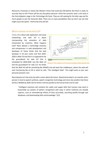 Resources, Processes or Values like Western Union had could also fall behind. But there is really no
accurate way to tell if there will be any Disruption because I think the semantic web is still early in
the Early Adaptors stage in the Technology Life Cycle. They are still waiting for the killer app and for
more people to join the Semantic Web. There are so many possibilities that we don’t see yet that
might cause disruption. I think only time will tell.




WHAT HAPPENS AFTER WEB 3.0?
If Web 2.0is about web application and social
networking, and web 3.0 is about
incorporating the semantics of data
interpreted by machines. What happens
next? Nova Spivack a technology visionary
and entrepreneur in web development and
developer of Twine thinks that the web
develops in 10 year cycles and that 2010-
2020 is Web 3.0 and that it is supposed to lay
the groundwork for web 4.0 that is
scheduled for 2020-2030. Just like Web 1.0
                                               Picture 6: The evolution of the web according to Nova Spivack (21)
laid the groundwork for web 2.0. He thinks
that the Web 4.0 will be something like WebOS and will work like middleware, where the web will
start functioning like an OS or what he calls, “The Intelligent Web”. This might work as your own
personal assistant. (21)

Nova Spivack isn’t the only one with a vision about the future. Raymond Kurzweil is an inventor and a
pioneer in text-to-speech synthesis, speech recognition technology and more also predicts that there
will be a WebOS by 2029. But he thinks it will be parallel to the human brain and he said:

         “Intelligent machines will combine the subtle and supple skills that humans now excel in
        (essentially our powers of pattern recognition) with ways in which machines are already
        superior, such as remembering trillions of facts accurately, searching quickly through vast
        databases, and downloading skills and knowledge.” (21)




                                                                                                        7
 