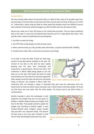 THE TECHNOLOGY BEHIND THE SEMANTIC WEB
LINKED DATA
We have already talked about the Semantic Web as a Web of Data, data of all possible types from
personal data to financial data to pharmaceutical data and just about all kinds of data you can think
of. Linked Data is about using the Web to create typed links between data from different sources
with collection of Semantic web technologies e.g. RDF and OWL which we will examine later.

Berners-Lee made set of rules (22) known as the Linked Data principles. They are about publishing
data on the web in a way that all published data becomes part of a single global data space. They
provide a basic recipe for publishing and connecting data:

1. Use URIs as names for things
2. Use HTTP URIs so that people can look up those names

3. When someone looks up a URI, provide useful information, using the standards (RDF, SPARQL)

4. Include links to other URIs, so that they can discover more things



To be able to make the Web of Data we need huge
amount of raw data openly available on the web. The
amount of raw data on the web has been rapidly
growing over the years from Universities and
corporations to governments. Berners-Lee held a Ted
conference in March 2009 asking people to put raw
data out on the web. (23) People did what he asked
and started to put more data free and what happened?
Other people reused the data and did some interesting Picture 7: Water available for white people (24)
things as Berners –Lee showed in March 2010 Ted
Conference (24). For example a lawyer in Zanesville Ohio who took the information from the
Government to check out which houses had water and in which houses lived black people. He found
out that there was only water with the white people. The County had to pay $10.9 million in
compensations.

Another example is when the earthquake in Haiti
happened, the Google map was not very good. So
GeoEye a satellite image company put images of Fiji
free on the Web. Then people started to update the
Google map according to GeoEye images. It even
showed blocked roads, refugee’s camps, hospital
ship and other very important things. This became
the best map to use if you were involved in relief
work in Haiti and probably saved some lives. (24)   Picture 8: Haiti map after people on the web updated it
                                                         (24)



                                                                                                    8
 