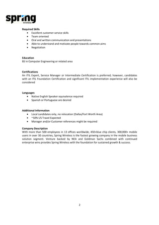Required Skills
   • Excellent customer service skills
   • Team oriented
   • Oral and written communication and presentations
   • Able to understand and motivate people towards common aims
   • Negotiation


Education
BS in Computer Engineering or related area


Certifications
An ITIL Expert, Service Manager or Intermediate Certification is preferred; however, candidates
with an ITIL Foundation Certification and significant ITIL implementation experience will also be
considered


Languages
   • Native English Speaker equivalence required
   • Spanish or Portuguese are desired


Additional Information
   • Local candidates only, no relocation (Dallas/Fort Worth Area)
   • ~50% US Travel Expected
   • Manager and/or Customer references might be required

Company Description
With more than 500 employees in 13 offices worldwide, 450+blue chip clients, 300,000+ mobile
users in over 30 countries, Spring Wireless is the fastest growing company in the mobile business
solution segment. Venture backed by NEA and Goldman Sachs combined with continued
enterprise wins provides Spring Wireless with the foundation for sustained growth & success.




                                               2
 