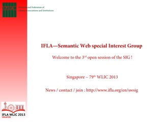 IFLA—Semantic Web special Interest Group
 
Welcome to the 3rd
open session of the SIG !
Singapore – 79th
WLIC 2013
News / contact / join : http://www.ifla.org/en/swsig
 