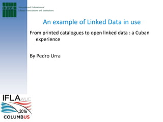 An example of Linked Data in use
From printed catalogues to open linked data : a Cuban
experience
By Pedro Urra
 