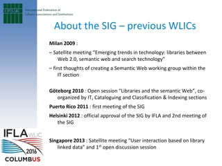 About the SIG – previous WLICs
Milan 2009 :
– Satellite meeting “Emerging trends in technology: libraries between
Web 2.0, semantic web and search technology”
– first thoughts of creating a Semantic Web working group within the
IT section
Göteborg 2010 : Open session “Libraries and the semantic Web”, co-
organized by IT, Cataloguing and Classification & Indexing sections
Puerto Rico 2011 : first meeting of the SIG
Helsinki 2012 : official approval of the SIG by IFLA and 2nd meeting of
the SIG
Singapore 2013 : Satellite meeting “User interaction based on library
linked data” and 1st
open discussion session
 