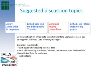 Library
Linked Data
for beginners
Using and
reusing
Linked Data
Demonstrating how linked data actually benefits to users is necessary as a
selling point of Linked Data to library managers.
Questions may include :
– trust issues when reusing external data
– ideas of interesting interfaces / services that demonstrate the benefit of
library Linked Data for end users
– existing tools
Linked Data and
the Bibliographic
Transition
Linked / Big / Open
Data: the big
picture
Suggested discussion topics
 
