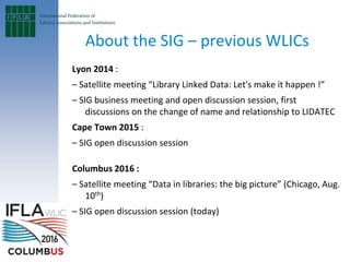 About the SIG – previous WLICs
Lyon 2014 :
– Satellite meeting “Library Linked Data: Let's make it happen !”
– SIG business meeting and open discussion session, first
discussions on the change of name and relationship to LIDATEC
Cape Town 2015 :
– SIG open discussion session
Columbus 2016 :
– Satellite meeting “Data in libraries: the big picture” (Chicago, Aug.
10th)
– SIG open discussion session (today)
 