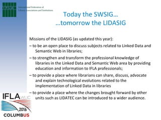 Today the SWSIG…
…tomorrow the LIDASIG
Missions of the LIDASIG (as updated this year):
– to be an open place to discuss subjects related to Linked Data and
Semantic Web in libraries;
– to strengthen and transform the professional knowledge of
libraries in the Linked Data and Semantic Web area by providing
education and information to IFLA professionals;
– to provide a place where librarians can share, discuss, advocate
and explain technological evolutions related to the
implementation of Linked Data in libraries
– to provide a place where the changes brought forward by other
units such as LIDATEC can be introduced to a wider audience.
 
