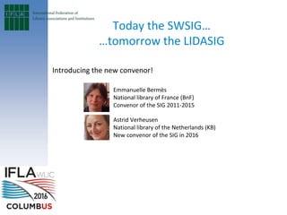 Today the SWSIG…
…tomorrow the LIDASIG
Introducing the new convenor!
Emmanuelle Bermès
National library of France (BnF)
Convenor of the SIG 2011-2015
Astrid Verheusen
National library of the Netherlands (KB)
New convenor of the SIG in 2016
 