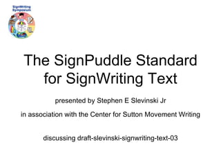 The SignPuddle Standard 
for SignWriting Text 
presented by Stephen E Slevinski Jr 
in association with the Center for Sutton Movement Writing 
discussing draft-slevinski-signwriting-text-03 
 