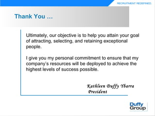 Thank You …


   Ultimately, our objective is to help you attain your goal
   of attracting, selecting, and retaining exceptional
   people.

   I give you my personal commitment to ensure that my
   company’s resources will be deployed to achieve the
   highest levels of success possible.


                                 Kathleen Duffy Ybarra
                                 President
 