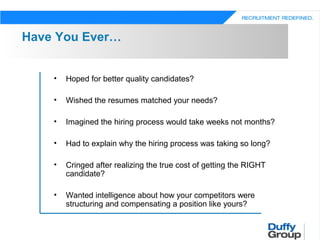 Have You Ever…


    •   Hoped for better quality candidates?

    •   Wished the resumes matched your needs?

    •   Imagined the hiring process would take weeks not months?

    •   Had to explain why the hiring process was taking so long?

    •   Cringed after realizing the true cost of getting the RIGHT
        candidate?

    •   Wanted intelligence about how your competitors were
        structuring and compensating a position like yours?
 