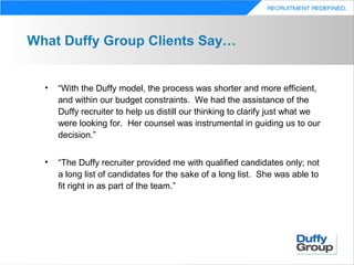 What Duffy Group Clients Say…


  •   “With the Duffy model, the process was shorter and more efficient,
      and within our budget constraints. We had the assistance of the
      Duffy recruiter to help us distill our thinking to clarify just what we
      were looking for. Her counsel was instrumental in guiding us to our
      decision.”


  •   “The Duffy recruiter provided me with qualified candidates only; not
      a long list of candidates for the sake of a long list. She was able to
      fit right in as part of the team.”
 