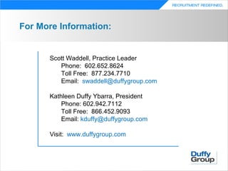 For More Information:


      Scott Waddell, Practice Leader
         Phone: 602.652.8624
         Toll Free: 877.234.7710
         Email: swaddell@duffygroup.com

      Kathleen Duffy Ybarra, President
          Phone: 602.942.7112
          Toll Free: 866.452.9093
          Email: kduffy@duffygroup.com

      Visit: www.duffygroup.com
 