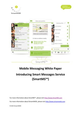 Mobile Messaging White Paper
Introducing Smart Messages Service
(SmartMS™)
For more information about SmartMS™, please visit http://www.SmartMS.com
For more information about StreamWIDE, please visit http://www.streamwide.com
© 2013 StreamWIDE
 