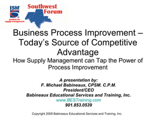 A presentation by: F. Michael Babineaux, CPSM. C.P.M. President/CEO Babineaux Educational Services and Training, Inc. www.BESTraining.com 901.853.0539 Business Process Improvement – Today’s Source of Competitive Advantage How Supply Management can Tap the Power of Process Improvement 