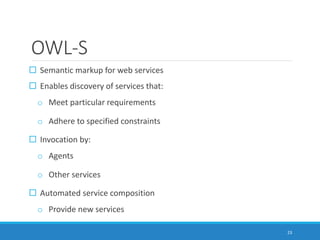 OWL-S
 Semantic markup for web services
 Enables discovery of services that:
o Meet particular requirements
o Adhere to specified constraints
 Invocation by:
o Agents
o Other services
 Automated service composition
o Provide new services
23
 
