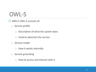 OWL-S
 SWS in OWL-S consists of:
o Service profile
o Description of what the system does
o Used to advertise the service
o Service model
o How it works internally
o Service grounding
o How to access and interact with it
24
 