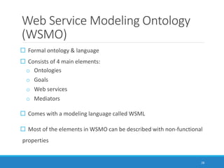 Web Service Modeling Ontology
(WSMO)
 Formal ontology & language
 Consists of 4 main elements:
o Ontologies
o Goals
o Web services
o Mediators
 Comes with a modeling language called WSML
 Most of the elements in WSMO can be described with non-functional
properties
28
 