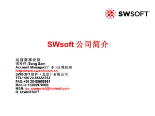 SWsoft 公司简介 运营商事业部 宋栓祥 /Song Sam Account Manager/( 广东 ) 区域经理 http://www.swsoft.com.cn SWSOFT 软件（北京）有限公司 TEL:+86 20-85688763 FAX:+86 20-85688961 Mobile:13265978908 MSN:  [email_address] Q  Q:40318067 