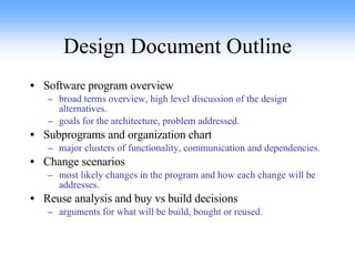 Design Document Outline Software program overview broad terms overview, high level discussion of the design alternatives. goals for the architecture, problem addressed. Subprograms and organization chart major clusters of functionality, communication and dependencies. Change scenarios most likely changes in the program and how each change will be addresses. Reuse analysis and buy vs build decisions arguments for what will be build, bought or reused.   