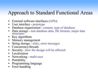 Approach to Standard Functional Areas External software interfaces ( APIs ) User interface -  prototype Database organization -  content, type of database Data storage -  non database data, file formats, major data structures Key algorithms Memory management String storage -  stiles, error messages Concurrency/threads Security -  how the design will be affected Localization Networking -  multi-user Portability Programming language Error handling 