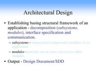 Architectural Design Establishing basing structural framework of an application -  decomposition ( subsystems, modules ), interface specification and communication . subsystems  -  independent components/modules of an application modules  -  provide one or more services to other modules Output -  Design Document/SDD 