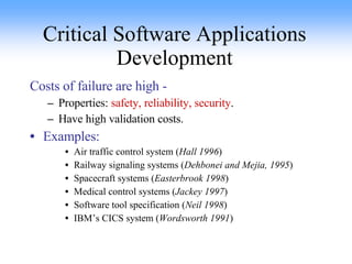 Critical Software Applications Development Costs of failure are high -  Properties:  safety, reliability, security . Have high validation costs. Examples: Air traffic control system ( Hall 1996 ) Railway signaling systems ( Dehbonei and Mejia, 1995 ) Spacecraft systems ( Easterbrook 1998 ) Medical control systems ( Jackey 1997 ) Software tool specification ( Neil 1998 ) IBM’s CICS system ( Wordsworth 1991 ) 