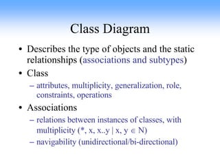 Class Diagram Describes the type of objects and the static relationships ( associations and subtypes ) Class attributes, multiplicity, generalization, role, constraints, operations Associations relations between instances of classes, with multiplicity (*, x, x..y | x, y    N) navigability (unidirectional/bi-directional) 