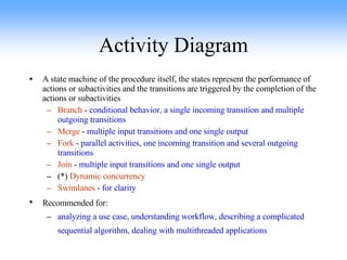 Activity Diagram A state machine of the procedure itself, the states represent the performance of actions or subactivities and the transitions are triggered by the completion of the actions or subactivities Branch  -  conditional behavior, a single incoming transition and multiple outgoing transitions Merge  -  multiple input transitions and one single output Fork  -  parallel activities, one incoming transition and several outgoing transitions Join  -  multiple input transitions and one single output (*)  Dynamic concurrency Swimlanes  -  for clarity Recommended for:   analyzing a use case, understanding workflow, describing a complicated sequential algorithm, dealing with multithreaded applications   