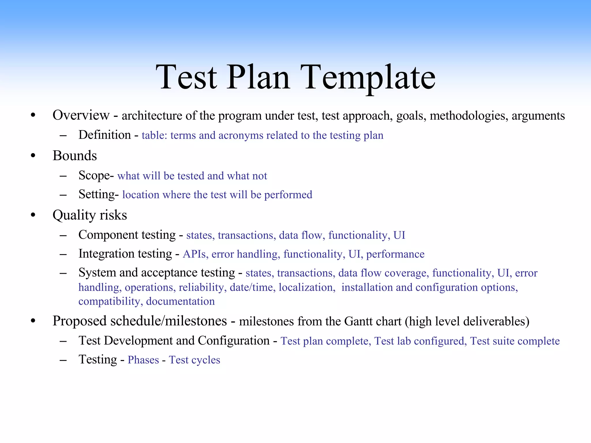 Test Plan Template Overview -  architecture of the program under test, test approach, goals, methodologies, arguments Definition -  table: terms and acronyms related to the testing plan Bounds Scope-  what will be tested and what not   Setting-  location where the test will be performed Quality risks Component testing -  states, transactions, data flow, functionality, UI Integration testing -  APIs, error handling, functionality, UI, performance System and acceptance testing -  states, transactions, data flow coverage, functionality, UI, error handling, operations, reliability, date/time, localization,  installation and configuration options, compatibility, documentation Proposed schedule/milestones -  milestones from the Gantt chart (high level deliverables) Test Development and Configuration -  Test plan complete, Test lab configured, Test suite complete Testing -  Phases  -  Test cycles 