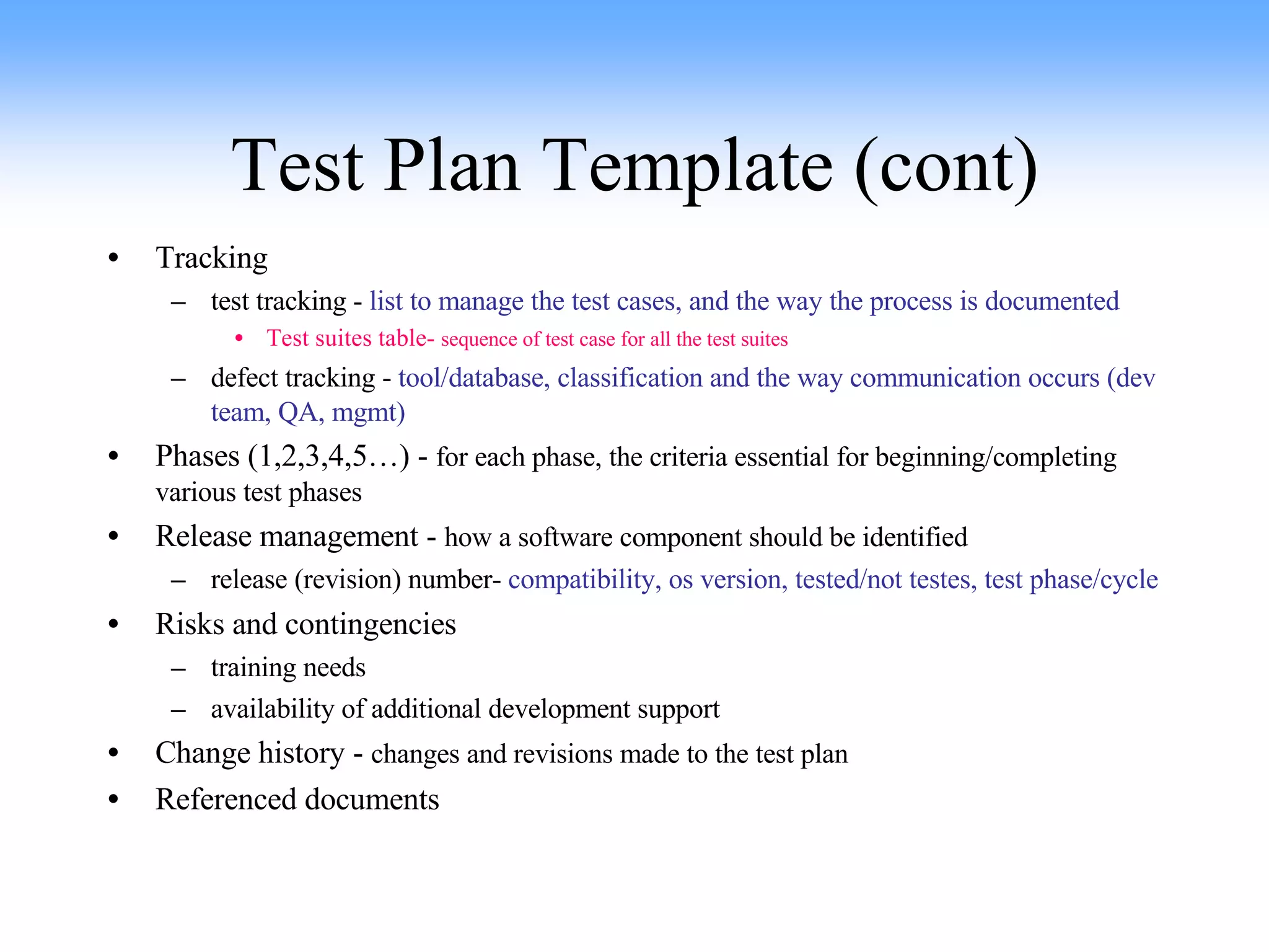 Test Plan Template (cont) Tracking test tracking -  list to manage the test cases, and the way the process is documented Test suites table-  sequence of test case for all the test suites defect tracking -  tool/database, classification and the way communication occurs (dev team, QA, mgmt) Phases (1,2,3,4,5…) -  for each phase, the criteria essential for beginning/completing various test phases Release management -  how a software component should be identified release (revision) number-  compatibility, os version, tested/not testes, test phase/cycle Risks and contingencies training needs availability of additional development support Change history -  changes and revisions made to the test plan Referenced documents 