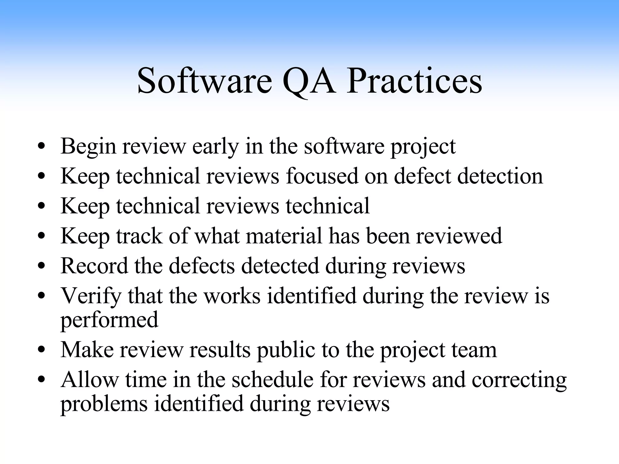 Software QA Practices Begin review early in the software project Keep technical reviews focused on defect detection Keep technical reviews technical Keep track of what material has been reviewed Record the defects detected during reviews Verify that the works identified during the review is performed Make review results public to the project team Allow time in the schedule for reviews and correcting problems identified during reviews 