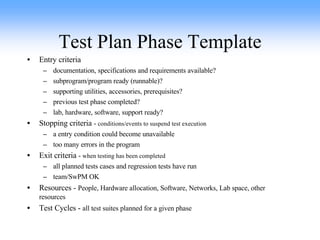 Test Plan Phase Template Entry criteria documentation, specifications and requirements available? subprogram/program ready (runnable)? supporting utilities, accessories, prerequisites? previous test phase completed? lab, hardware, software, support ready? Stopping criteria  -  conditions/events to suspend test execution a entry condition could become unavailable too many errors in the program Exit criteria  -  when testing has been completed all planned tests cases and regression tests have run team/SwPM OK Resources -  People, Hardware allocation, Software, Networks, Lab space, other resources Test Cycles -  all test suites planned for a given phase 