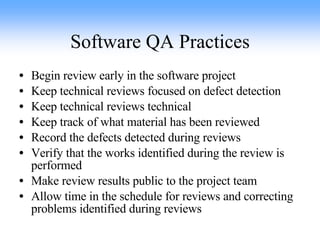 Software QA Practices Begin review early in the software project Keep technical reviews focused on defect detection Keep technical reviews technical Keep track of what material has been reviewed Record the defects detected during reviews Verify that the works identified during the review is performed Make review results public to the project team Allow time in the schedule for reviews and correcting problems identified during reviews 
