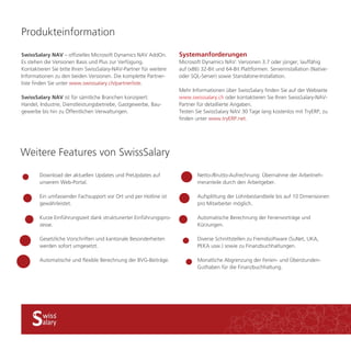 SwissSalary NAV – offizielles Microsoft Dynamics NAV AddOn. 
Es stehen die Versionen Basis und Plus zur Verfügung. 
Kontaktieren Sie bitte Ihren SwissSalary-NAV-Partner für weitere 
Informationen zu den beiden Versionen. Die komplette Partner-liste 
finden Sie unter www.swisssalary.ch/partnerliste. 
SwissSalary NAV ist für sämtliche Branchen konzipiert: 
Handel, Industrie, Dienstleistungsbetriebe, Gastgewerbe, Bau-gewerbe 
bis hin zu Öffentlichen Verwaltungen. 
Download der aktuellen Updates und PreUpdates auf 
unserem Web-Portal. 
Ein umfassender Fachsupport vor Ort und per Hotline ist 
gewährleistet. 
Kurze Einführungszeit dank strukturierter Einführungspro-zesse. 
Gesetzliche Vorschriften und kantonale Besonderheiten 
werden sofort umgesetzt. 
Automatische und flexible Berechnung der BVG-Beiträge. 
Netto-/Brutto-Aufrechnung: Übernahme der Arbeitneh-meranteile 
durch den Arbeitgeber. 
Aufsplittung der Lohnbestandteile bis auf 10 Dimensionen 
pro Mitarbeiter möglich. 
Automatische Berechnung der Ferienvorträge und 
Kürzungen. 
Diverse Schnittstellen zu Fremdsoftware (SuNet, UKA, 
PEKA usw.) sowie zu Finanzbuchhaltungen. 
Monatliche Abgrenzung der Ferien- und Überstunden- 
Guthaben für die Finanzbuchhaltung. 
Weitere Features von SwissSalary 
Systemanforderungen 
Microsoft Dynamics NAV: Versionen 3.7 oder jünger, lauffähig 
auf (x86) 32-Bit und 64-Bit Plattformen. Serverinstallation (Native-oder 
SQL-Server) sowie Standalone-Installation. 
Mehr Informationen über SwissSalary finden Sie auf der Webseite 
www.swisssalary.ch oder kontaktieren Sie Ihren SwissSalary-NAV-Partner 
für detaillierte Angaben. 
Testen Sie SwissSalary NAV 30 Tage lang kostenlos mit TryERP, zu 
finden unter www.tryERP.net. 
Produkteinformation 
 