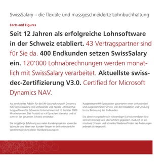 SwissSalary – die flexible und massgeschneiderte Lohnbuchhaltung 
Facts and Figures 
Seit 12 Jahren als erfolgreiche Lohnsoftware 
in der Schweiz etabliert. 43 Vertragspartner sind 
für Sie da. 400 Endkunden setzen SwissSalary 
ein. 120‘000 Lohnabrechnungen werden monat-lich 
mit SwissSalary verarbeitet. Aktuellste swiss-dec- 
Zertifizierung V3.0. Certified for Microsoft 
Als zertifiziertes AddOn für die ERP-Lösung Microsoft Dynamics 
NAV ist SwissSalary eine umfassende und flexible Lohnbuchhal-tungssoftware 
für Schweizer Unternehmen mit 10 bis über 3000 
Mitarbeitenden. Das Produkt ist in 4 Sprachen übersetzt und ist 
somit in der gesamten Schweiz einsetzbar. 
Die langjährige Erfahrung aus vielen Kundenprojekten sowie die 
Wünsche und Ideen von Kunden fliessen in die kontinuierliche 
Weiterentwicklung dieser Standard-Lösung ein. 
Ausgewiesene HR-Spezialisten garantieren einen umfassenden 
und ausgezeichneten Service, von der Installation und Schulung 
bis zur Betreuung des Endkunden. 
Die abrechnungstechnisch notwendigen Lohnstammdaten sind 
zentral hinterlegt und übersichtlich gegliedert. Dadurch ist ein 
intuitives Erfassen und schnelles Wiederauffinden bei Änderungen 
jederzeit sichergestellt. 
Dynamics NAV. 
 