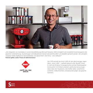 „Die Integration von SwissSalary in unsere Geschäftslösung (Microsoft Dynamics NAV) ermöglicht eine komplette Kostentransparenz der 
gesamten Unternehmung. Auswertungen und Kalkulationen können benutzerfreundlich und detailliert gemacht werden. Die Lohnadmi-nistration 
mittels TapBoard ist leicht bedienbar und übersichtlich. Eine Firma – eine Software!“ 
Seit 1979 vertreibt die Amici Caffè AG den gleichnamigen, legen-dären 
„Amici Caffè“ – weltweit bekannt unter illycaffè Trieste. 
In mehr als 30 Jahren Firmengeschichte wird die Produktepalette 
kontinuierlich mit Artikeln erweitert, welche die Genuss-Super-lative 
neben der Hauptsache, dem Kaffee selbst, weiterführen. 
Schönheit, Vollkommenheit und Exklusivität prägen das gesamte 
Sortiment. 
Patrick Spiller, Leiter Finanz & Administration 
 
