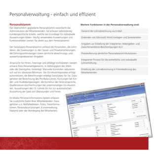 Personalverwaltung - einfach und effizient 
Weitere Funktionen in der Personalverwaltung sind: 
Versand der Lohnabrechnung via E-Mail 
Angaben zur Erstellung der integrierten Arbeitgeber- und 
Zwischenverdienst-Bescheinigungen ALV 
Protokollierung sämtlicher Personalstamm-Mutationen 
Personalstamm 
Der übersichtlich gegliederte Personalstamm vereinfacht die 
Administration der Mitarbeitenden. Sie erfassen selbstständig 
kundenspezifische Inhalte, welche die Grundlage für individuelle 
Auswertungen bilden. Häufig verwendete Auswertungen und 
Funktionalitäten starten Sie direkt aus dem Personalstamm. 
Der SwissSalary-Personalstamm umfasst die Personalien, die Lohn-daten, 
die Zuweisungen zu den Sozial- und Privatversicherungen, 
die Zahlungsverbindungen sowie sämtliche abrechnungs- und 
auswertungsrelevanten Angaben. 
Ansprüche für Ferien, Feiertage und allfällige Vorholzeiten werden 
anhand Ihres Personalreglements, in Abhängigkeit des Alters 
oder der Dienstjahre, hinterlegt. Manuelle Kontrollen reduzieren 
sich auf ein absolutes Minimum. Der Ein-/Austrittsprozess erfolgt 
automatisiert, die Berechnungen erledigt SwissSalary für Sie. Dazu 
gehören die Berechnung des Pro-Rata-Lohnes, Kürzungen bei Kin-der- 
und Ausbildungszulagen, die Korrektur der Ferienansprüche, 
Quellensteuer-Hochrechnungen bei untermonatigen Ein-/Austrit-ten, 
Auszahlungen des 13. Lohnes bis hin zur automatischen 
Auszahlung der Saldi von Überstunden und Ferien. 
Im Modul Personal Informations-System erfassen 
Sie zusätzliche Daten Ihrer Mitarbeitenden. Dazu 
gehören u.a. Notfalladressen, Fotos, Passinforma-tionen, 
Personalausrüstungen, Kursverwaltung, 
Diplome oder der Werdegang des Mitarbeiters. 
Einbinden von Microsoft Word Vorlagen und Serienbriefen 
Integrierter Prozess für die einheitliche und individuelle 
Lohnerhöhung 
Erstellung der Lohnabrechnung in Fremdwährung des 
Mitarbeitenden 
 