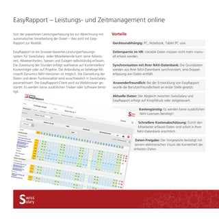 EasyRapport – Leistungs- und Zeitmanagement online 
Vorteile 
Synchronisation mit Ihrer NAV-Datenbank: Die Grunddaten 
werden aus Ihrer NAV-Datenbank synchronisiert, eine Doppel-erfassung 
von Daten entfällt. 
Anwenderfreundlich: Bei der Entwicklung von EasyRapport 
wurde die Benutzerfreundlichkeit an erster Stelle gesetzt. 
Aktuelle Daten: Der Abgleich zwischen SwissSalary und 
EasyRapport erfolgt auf Knopfdruck oder zeitgesteuert. 
Schnellere Kostenabschätzung: Durch den 
Mitarbeiter erfasste Daten sind sofort in Ihrer 
NAV-Datenbank ersichtlich. 
Daten-Freigabe: Der Vorgesetzte bestätigt mit 
seinem elektronischen Visum die Korrektheit der 
erfassten Daten. 
Von der papierlosen Leistungserfassung bis zur Abrechnung mit 
automatischer Verarbeitung der Daten – dies wird mit Easy- 
Rapport zur Realität. 
EasyRapport ist ein browser-basiertes Leistungserfassungs-system 
für SwissSalary. Jeder Mitarbeitende kann seine Arbeits-zeit, 
Abwesenheiten, Spesen und Zulagen selbstständig erfassen. 
Die Zuweisung der Stunden erfolgt wahlweise auf Kostenstellen/ 
Kostenträger oder auf Projekte. Die Anbindung an beliebige Mi-crosoft 
Dynamics NAV-Versionen ist möglich. Die Darstellung der 
Daten und deren Funktionalität wird ausschliesslich in SwissSalary 
parametrisiert. Der EasyRapport-Client wird via Webbrowser ge-startet. 
Es werden keine zusätzlichen Treiber oder Software benö-tigt. 
Geräteunabhängig: PC, Notebook, Tablet PC usw. 
Zeitersparnis im HR: Variable Daten müssen nicht mehr manu-ell 
erfasst werden. 
Kostengünstig: Es werden keine zusätzlichen 
NAV-Lizenzen benötigt! 
 