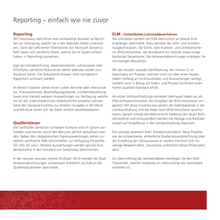 Reporting – einfach wie nie zuvor 
Reporting 
Mit SwissSalary steht Ihnen eine umfassende Auswahl an Berich-ten 
zur Verfügung, welche Sie in der täglichen Arbeit unterstüt-zen. 
Dank der raffinierten Filtertechnik von Microsoft Dynamcis 
NAV lassen sich sämtliche Daten, welche Sie im System erfasst 
haben, in Reportings auswerten. 
Egal ob Lohnabrechnung, Absenzenstatistik, Lohnausweis oder 
DTA-Datei, sämtliche Dokumente stehen jederzeit wieder zum 
Ausdruck bereit. Die Dokumente müssen nicht zwingend in 
Papierform archiviert werden. 
Im Bereich Statistik stehen Ihnen zudem Berichte über Altersstruk-tur, 
Fluktuationsrate, Beschäftigungsstatistik und Betriebszählung 
sowie eine Vielzahl weiterer Auswertungen zur Verfügung, welche 
Sie für die unterschiedlichsten Arbeitsschritte einsetzen können. 
Dank der Standard-Funktion zur direkten Ausgabe in MS-Word 
und MS-Excel lassen sich die Daten einfach weiterbearbeiten. 
Quellensteuer 
Die Tarifstufen sämtlicher Schweizer Kantone sind im System vor-handen 
und können durch den Benutzer jährlich aktualisiert wer-den. 
Neben den obligatorischen Papierauswertungen stehen zu-sätzlich 
zertifizierte XML-Schnittstellen zur Verfügung (Passerelle 
VD, ISEL GE usw.). Weitere Auswertungen werden gemäss Kun-denbedürfnis 
in den Standard von SwissSalary übernommen. 
In der neusten swissdec-Version (Frühjahr 2013) werden die Quel-lensteuerabrechnungen 
schweizweit einheitlich via ELM an die 
Quellensteuerämter übermittelt. 
ELM – Einheitliches Lohnmeldeverfahren 
Die Lohndaten werden mit ELM elektronisch an diverse End-empfänger 
übermittelt. Dazu gehören die AHV- und Familien- 
Ausgleichskassen, die SUVA, viele Kranken- und Unfallversiche-rer, 
BVG-Versicherer, das Bundesamt für Statistik sowie einige 
kantonale Steuerämter. Die Jahresendabrechnungen erledigen Sie 
mit wenigen Mausklicks. 
Mit der neusten swissdec-Zertifizierung, der Version 3, ist 
SwissSalary ein Produkt, welches nicht nur über einen respek-tablen 
Umfang an Funktionalitäten und Auswertungen verfügt, 
sondern auch in Bezug auf Daten- und Prozess-Sicherheit einen 
hohen Qualitäts-Standard erfüllt. 
Als erster Lohnbuchhaltungs-Hersteller überhaupt haben wir als 
Pilot-Software-Entwickler die Vorgaben der BVG-Versicherer um-gesetzt. 
Mit dieser Erweiterung werden die Datenbestände in der 
Lohnbuchhaltung und die Daten beim BVG-Versicherer synchro-nisiert, 
danach erfolgt die elektronische Meldung der neuen BVG-Jahreslöhne 
und schlussendlich werden die Abzüge und Rückstel-lungen 
auf Knopfdruck in die Lohnbuchhaltung importiert. 
Die swissdec erweitert ihren Standard periodisch. Neue Projekte 
wie die schweizweite, einheitliche Quellensteuerabrechnung oder 
die Zustellung der Lohnausweise an weitere Kantone sind nur 
wenige Beispiele dafür. SwissSalary unterstützt dieses Pilotprojekt 
aktiv. 
Zur Übermittlung der Jahresenddaten benötigen Sie den ELM-Transmitter, 
welcher kostenlos im Lieferumfang von SwissSalary 
enthalten ist. 
 