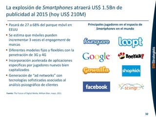 La explosión de Smartphones atraerá US$ 1.5Bn de
publicidad al 2015 (hoy US$ 210M)
 Pasará de 27 a 68% del parque móvil en                          Principales jugadores en el espacio de
  EEUU                                                                  Smartphones en el mundo
 Se estima que móviles pueden
  incrementar 3 veces el engagement de
  marcas
 Diferentes modelos fijos y flexibles con la
  penetración de 3G y 4G
 Incorporación acelerada de aplicaciones
  específicas por jugadores nuevos bien
  capitalizados
 Generación de “ad networks” con
  tecnologías sofisticadas asociadas al
  análisis psicográfico de clientes

Fuente: The Future of Digital Media, William Blair, mayo, 2011.




                                                                                                           32
 