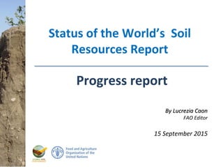 Status World Soil Resources Report – Progress report
Status of the World’s Soil
Resources Report
Progress report
By Lucrezia CaonBy Lucrezia Caon
FAO Editor
15 September 2015
 