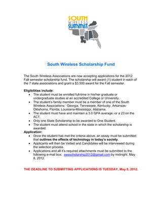South Wireless Scholarship Fund

The South Wireless Associations are now accepting applications for the 2012
Fall semester scholarship fund. The scholarship will award (1) student in each of
the 7 state associations and grant a $3,500 award for the Fall semester.

Eligibilities include:
   • The student must be enrolled full-time in his/her graduate or
       undergraduate studies at an accredited College or University.
   • The student’s family member must be a member of one of the South
       Wireless Associations: Georgia, Tennessee, Kentucky, Arkansas-
       Oklahoma, Florida, Louisiana-Mississippi, Alabama.
   • The student must have and maintain a 3.0 GPA average.-or a 23 on the
       ACT.
   • Only one State Scholarship to be awarded to One Student.
   • The student must attend school in the state in which the scholarship is
       awarded.
Application:
   • Once the student has met the criteria above, an essay must be submitted
       that outlines the effects of technology in today’s society.
   • Applicants will then be Vetted and Candidates will be interviewed during
       the selection process.
   • Applications and all it’s required attachments must be submitted to the
       following e-mail box: swsscholarship2012@gmail.com by midnight, May
       8, 2012.


THE DEADLINE TO SUBMITTING APPLICATIONS IS TUESDAY, May 8, 2012.
 