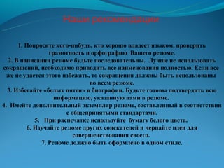 Наши рекомендации

      1. Попросите кого-нибудь, кто хорошо владеет языком, проверить
                 грамотность и орфографию Вашего резюме.
  2. В написании резюме будьте последовательны. Лучше не использовать
сокращений, необходимо приводить все наименования полностью. Если все
  же не удается этого избежать, то сокращения должны быть использованы
                               во всем резюме.
  3. Избегайте «белых пятен» в биографии. Будьте готовы подтвердить всю
                   информацию, указанную вами в резюме.
4. Имейте дополнительный экземпляр резюме, составленный в соответствии
                       с общепринятыми стандартами.
            5. При распечатке используйте бумагу белого цвета.
         6. Изучайте резюме других соискателей и черпайте идеи для
                          совершенствования своего.
              7. Резюме должно быть оформлено в одном стиле.
 