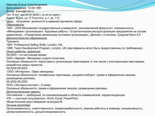 Иванова Елена Александровна
Дата рождения: 12.08.1981
E-mail: Elena@mail.ru
тел: 8 ххх ххх-хх-хх (моб.), хх-хх-хх (дом.)
Адрес: Курск, ул. Л.Толстого, д.1, кв. 112
Цель: получение должности в административной сфере.
Образование:
1997 - 2002 Московский государственный университет, экономический факультет, специальность
«Менеджмент организации». Курсовые работы: «Стратегическая реструктуризация предприятия на основе
маркетинга», «Управление денежными потоками организации». Диплом с отличием. Средний балл 5,0
Дополнительное образование:
Тренинги:
1997: Professional Selling Skills, London, UK,
1996: Team Development Program, London, UK (сертификаты могут быть предоставлены по требованию).
Опыт работы, практика:
09.2003 – по настоящее время
ОАО «Эврика». Менеджер отдела логистики.
Основные обязанности: подготовка и организация переговоров, в том числе с иностранными партнерами,
разработка новых проектов.
08.2002-09.2003
 ООО «Интерком». Офис-менеджер.
Основные обязанности: телефонные переговоры, документооборот, прием и оформление заказов,
размещение рекламы.
06.2002-08.2002
ООО «Экспресс-контакт». Стажер.
Основные обязанности: прием и оформление заказов, размещение рекламы.
Дополнительные навыки:
•Английский — свободный, со специализацией в области коммерческой корреспонденции.
•ПК — опытный пользователь: Word, Excel, PowerPoint.
•Водительские удостоверение категории В.
Личные качества:
Организованность, ответственность, коммуникабельность, умение работать в команде, инициативность,
целеустремленность, дисциплинированность
 