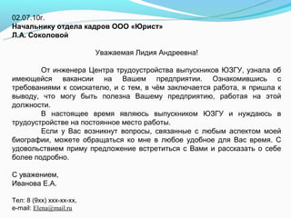 02.07.10г.
Начальнику отдела кадров ООО «Юрист»
Л.А. Соколовой

                          Уважаемая Лидия Андреевна!

        От инженера Центра трудоустройства выпускников ЮЗГУ, узнала об
имеющейся вакансии на Вашем предприятии. Ознакомившись с
требованиями к соискателю, и с тем, в чём заключается работа, я пришла к
выводу, что могу быть полезна Вашему предприятию, работая на этой
должности.
        В настоящее время являюсь выпускником ЮЗГУ и нуждаюсь в
трудоустройстве на постоянное место работы.
        Если у Вас возникнут вопросы, связанные с любым аспектом моей
биографии, можете обращаться ко мне в любое удобное для Вас время. С
удовольствием приму предложение встретиться с Вами и рассказать о себе
более подробно.

С уважением,
Иванова Е.А.

Тел: 8 (9хх) ххх-хх-хх,
e-mail: Elena@mail.ru
 