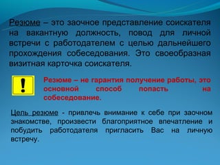 Резюме – это заочное представление соискателя
на вакантную должность, повод для личной
встречи с работодателем с целью дальнейшего
прохождения собеседования. Это своеобразная
визитная карточка соискателя.
        Резюме – не гарантия получение работы, это
        основной     способ     попасть         на
        собеседование.

Цель резюме - привлечь внимание к себе при заочном
знакомстве, произвести благоприятное впечатление и
побудить работодателя пригласить Вас на личную
встречу.
 